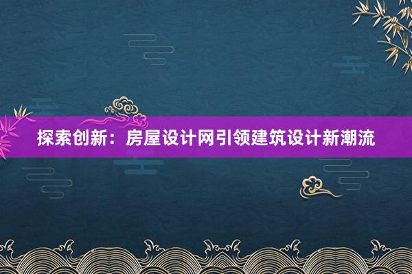 探索创新：房屋设计网引领建筑设计新潮流